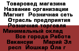 Товаровед магазина › Название организации ­ Магнит, Розничная сеть › Отрасль предприятия ­ Розничная торговля › Минимальный оклад ­ 33 400 - Все города Работа » Вакансии   . Марий Эл респ.,Йошкар-Ола г.